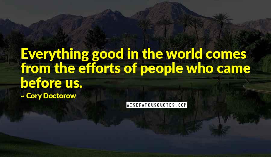 Cory Doctorow Quotes: Everything good in the world comes from the efforts of people who came before us.