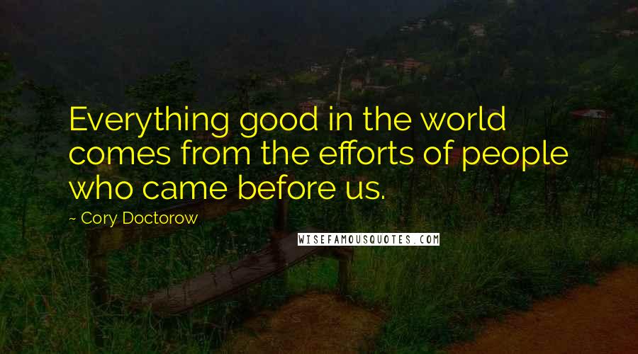 Cory Doctorow Quotes: Everything good in the world comes from the efforts of people who came before us.