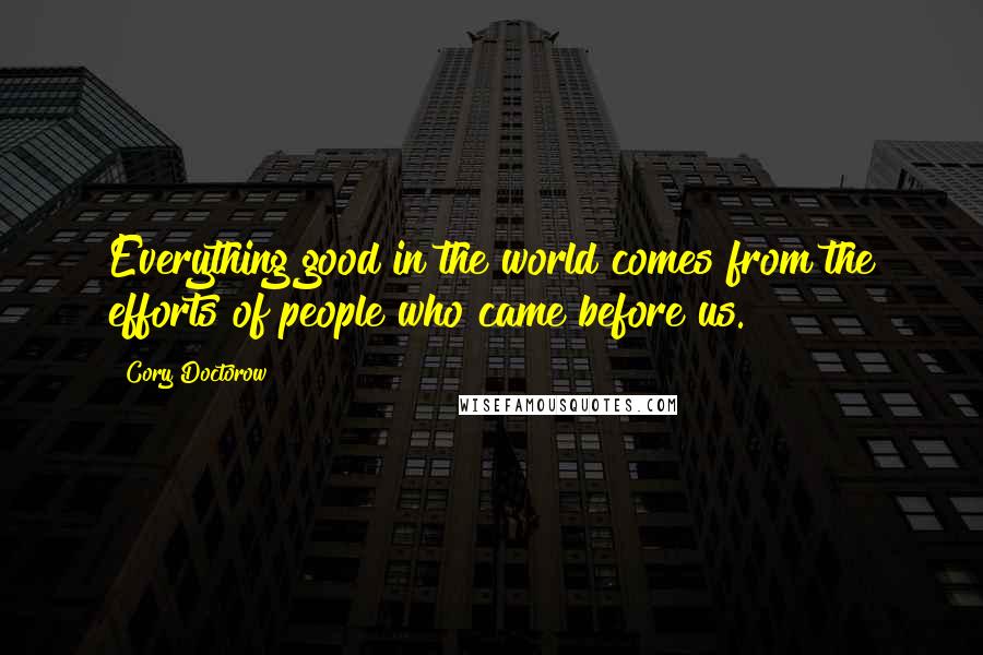 Cory Doctorow Quotes: Everything good in the world comes from the efforts of people who came before us.