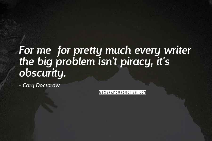 Cory Doctorow Quotes: For me  for pretty much every writer  the big problem isn't piracy, it's obscurity.