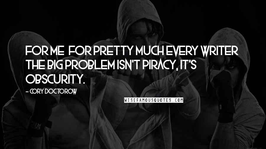 Cory Doctorow Quotes: For me  for pretty much every writer  the big problem isn't piracy, it's obscurity.