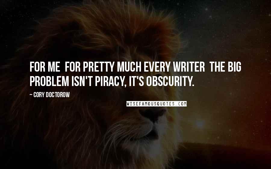 Cory Doctorow Quotes: For me  for pretty much every writer  the big problem isn't piracy, it's obscurity.