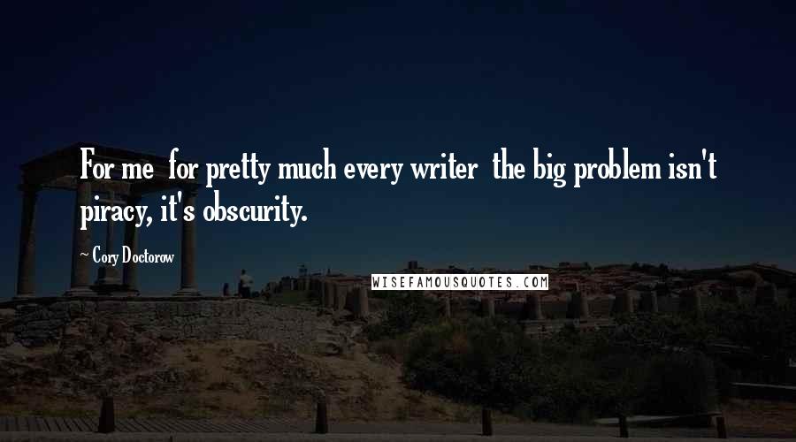 Cory Doctorow Quotes: For me  for pretty much every writer  the big problem isn't piracy, it's obscurity.