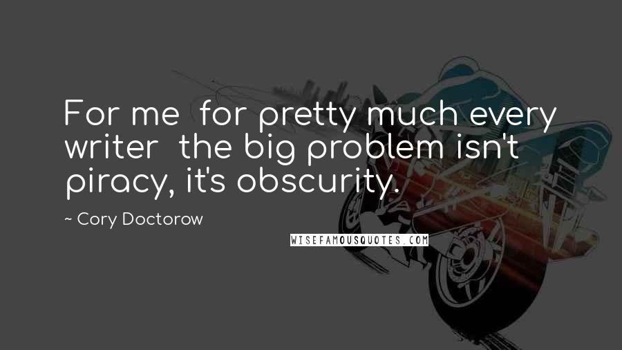 Cory Doctorow Quotes: For me  for pretty much every writer  the big problem isn't piracy, it's obscurity.