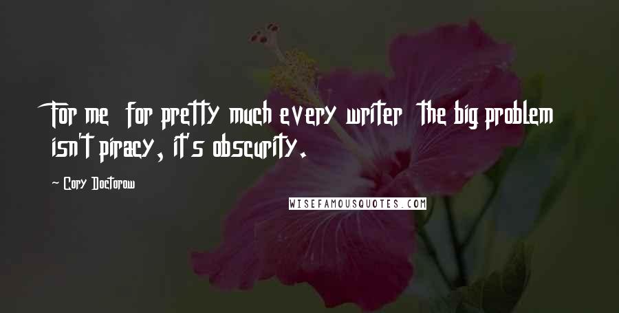 Cory Doctorow Quotes: For me  for pretty much every writer  the big problem isn't piracy, it's obscurity.