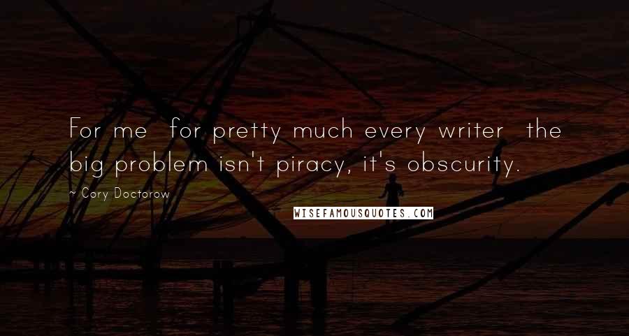 Cory Doctorow Quotes: For me  for pretty much every writer  the big problem isn't piracy, it's obscurity.