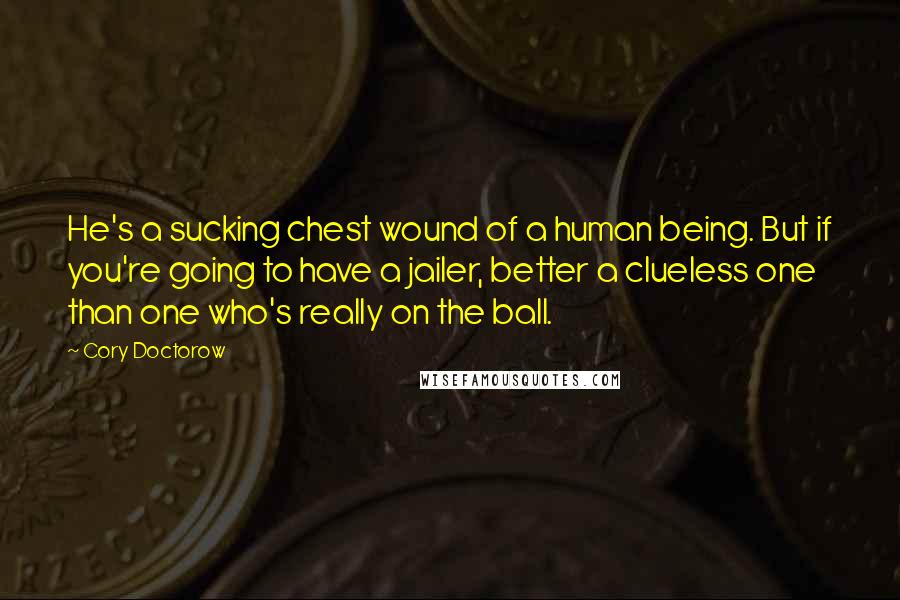 Cory Doctorow Quotes: He's a sucking chest wound of a human being. But if you're going to have a jailer, better a clueless one than one who's really on the ball.