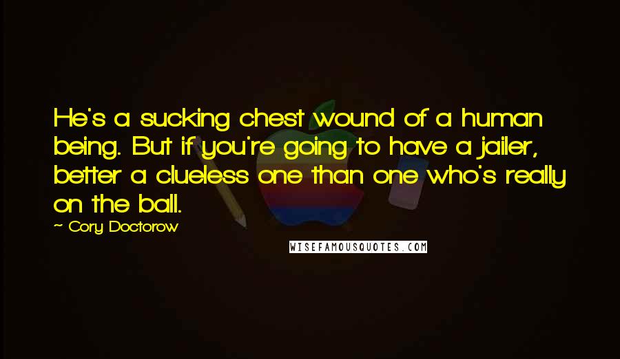 Cory Doctorow Quotes: He's a sucking chest wound of a human being. But if you're going to have a jailer, better a clueless one than one who's really on the ball.