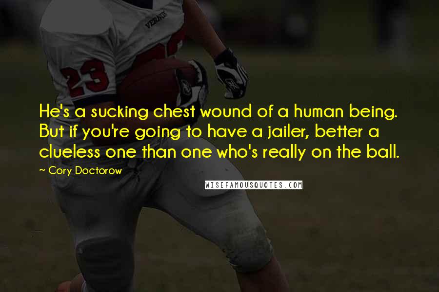 Cory Doctorow Quotes: He's a sucking chest wound of a human being. But if you're going to have a jailer, better a clueless one than one who's really on the ball.