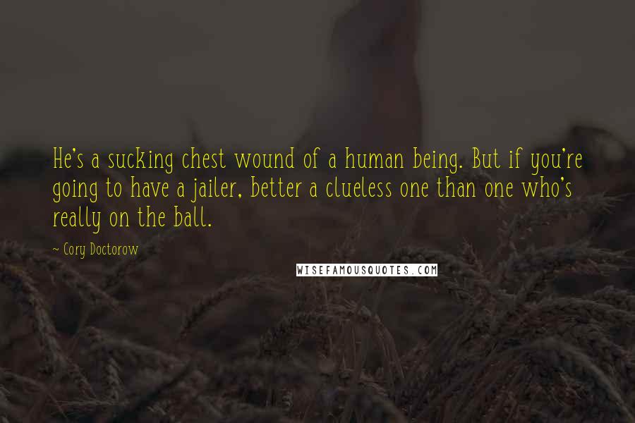 Cory Doctorow Quotes: He's a sucking chest wound of a human being. But if you're going to have a jailer, better a clueless one than one who's really on the ball.