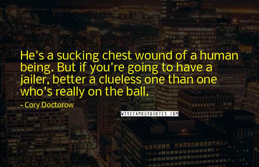 Cory Doctorow Quotes: He's a sucking chest wound of a human being. But if you're going to have a jailer, better a clueless one than one who's really on the ball.