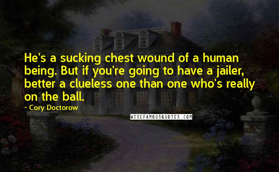 Cory Doctorow Quotes: He's a sucking chest wound of a human being. But if you're going to have a jailer, better a clueless one than one who's really on the ball.