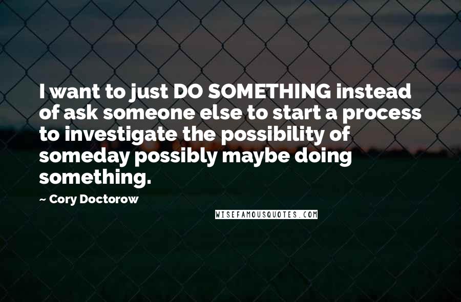 Cory Doctorow Quotes: I want to just DO SOMETHING instead of ask someone else to start a process to investigate the possibility of someday possibly maybe doing something.