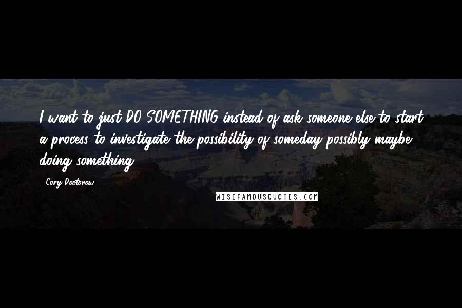 Cory Doctorow Quotes: I want to just DO SOMETHING instead of ask someone else to start a process to investigate the possibility of someday possibly maybe doing something.