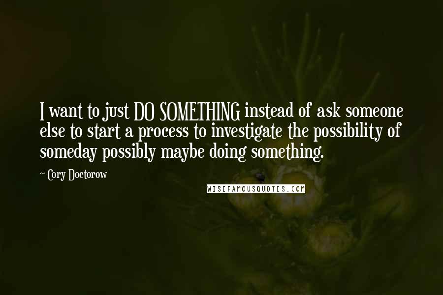 Cory Doctorow Quotes: I want to just DO SOMETHING instead of ask someone else to start a process to investigate the possibility of someday possibly maybe doing something.