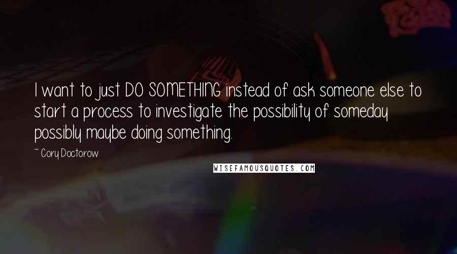 Cory Doctorow Quotes: I want to just DO SOMETHING instead of ask someone else to start a process to investigate the possibility of someday possibly maybe doing something.