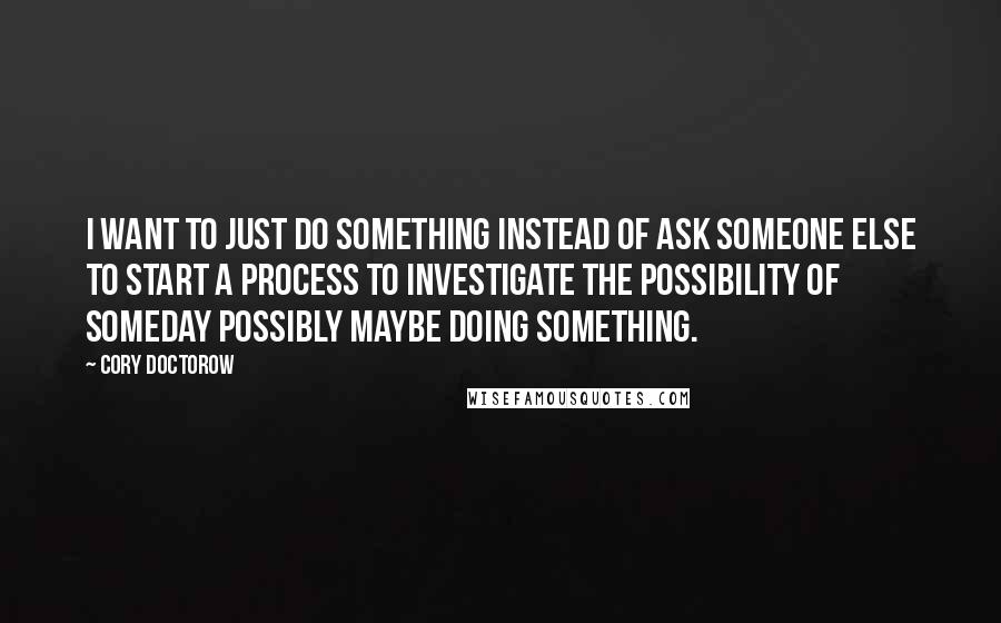 Cory Doctorow Quotes: I want to just DO SOMETHING instead of ask someone else to start a process to investigate the possibility of someday possibly maybe doing something.