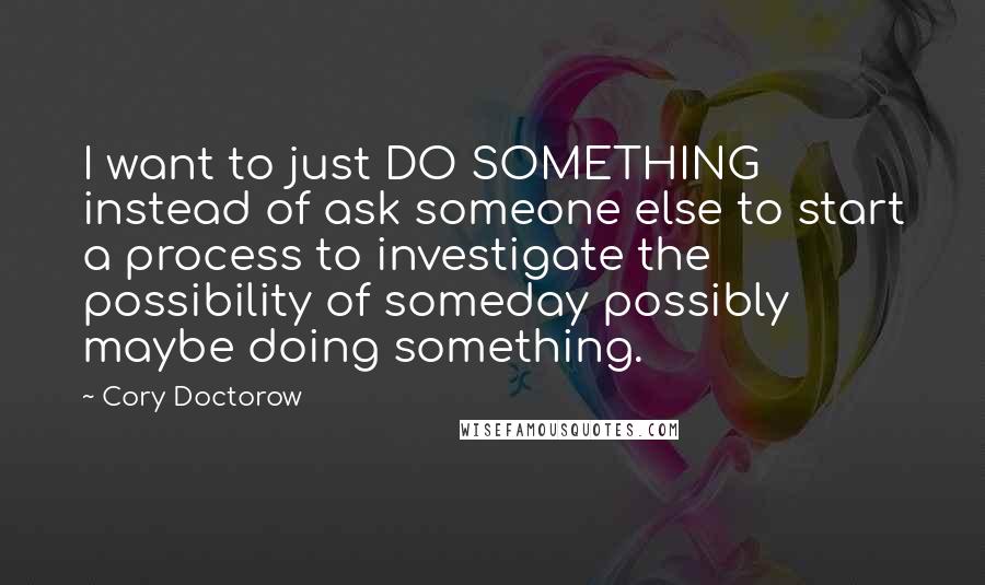 Cory Doctorow Quotes: I want to just DO SOMETHING instead of ask someone else to start a process to investigate the possibility of someday possibly maybe doing something.