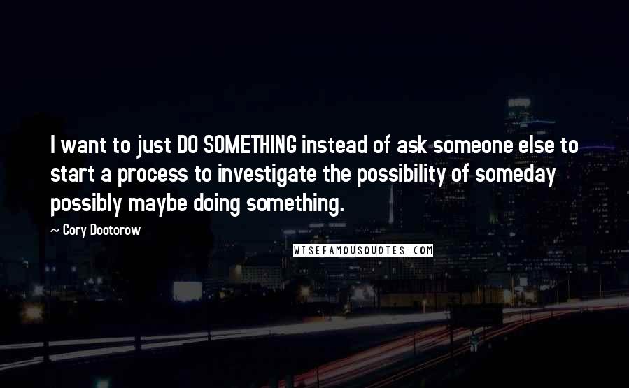 Cory Doctorow Quotes: I want to just DO SOMETHING instead of ask someone else to start a process to investigate the possibility of someday possibly maybe doing something.