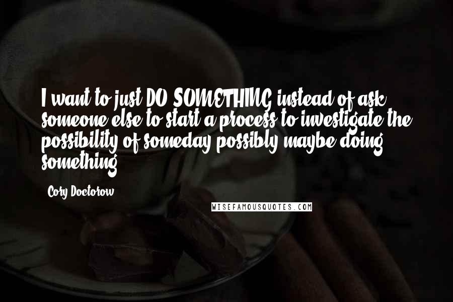 Cory Doctorow Quotes: I want to just DO SOMETHING instead of ask someone else to start a process to investigate the possibility of someday possibly maybe doing something.