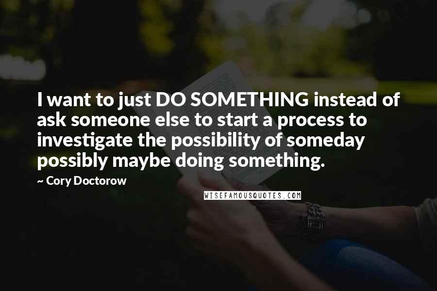 Cory Doctorow Quotes: I want to just DO SOMETHING instead of ask someone else to start a process to investigate the possibility of someday possibly maybe doing something.