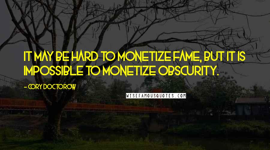 Cory Doctorow Quotes: It may be hard to monetize fame, but it is impossible to monetize obscurity.