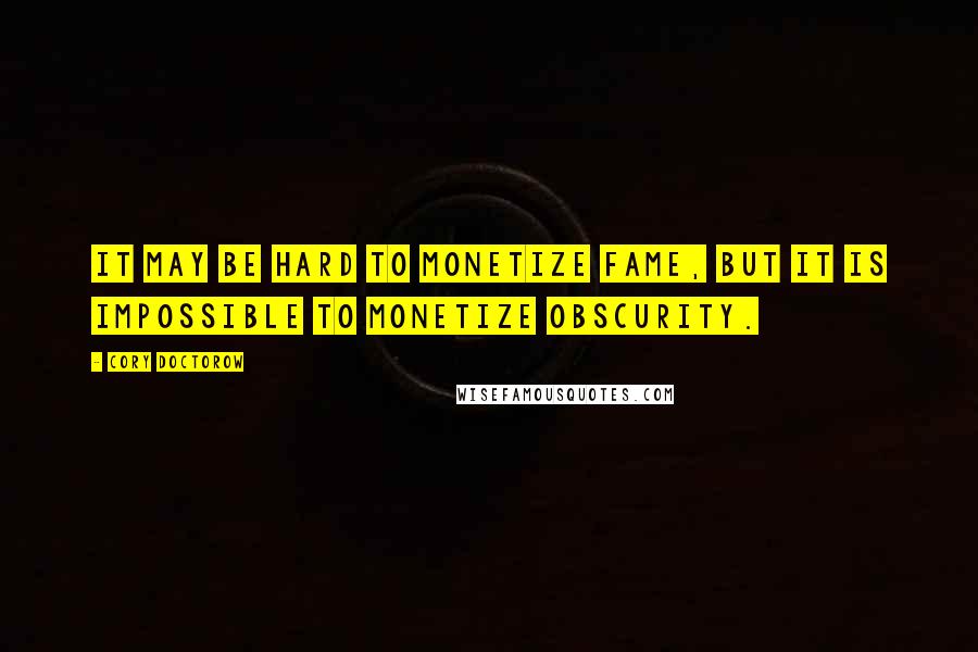 Cory Doctorow Quotes: It may be hard to monetize fame, but it is impossible to monetize obscurity.
