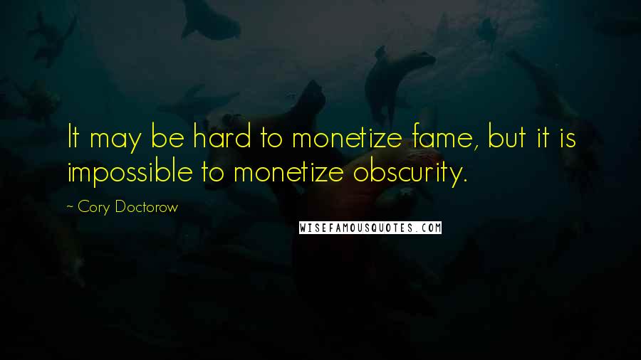 Cory Doctorow Quotes: It may be hard to monetize fame, but it is impossible to monetize obscurity.