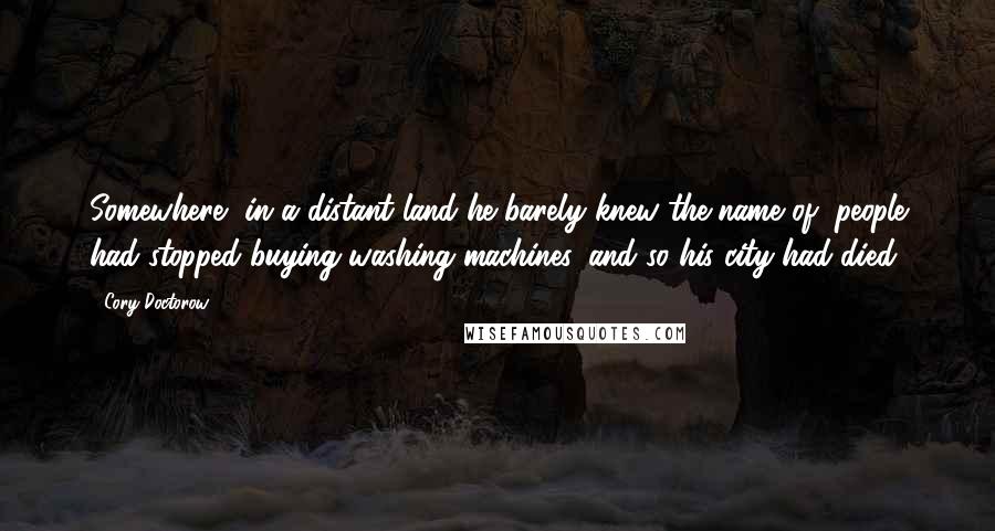 Cory Doctorow Quotes: Somewhere, in a distant land he barely knew the name of, people had stopped buying washing machines, and so his city had died.