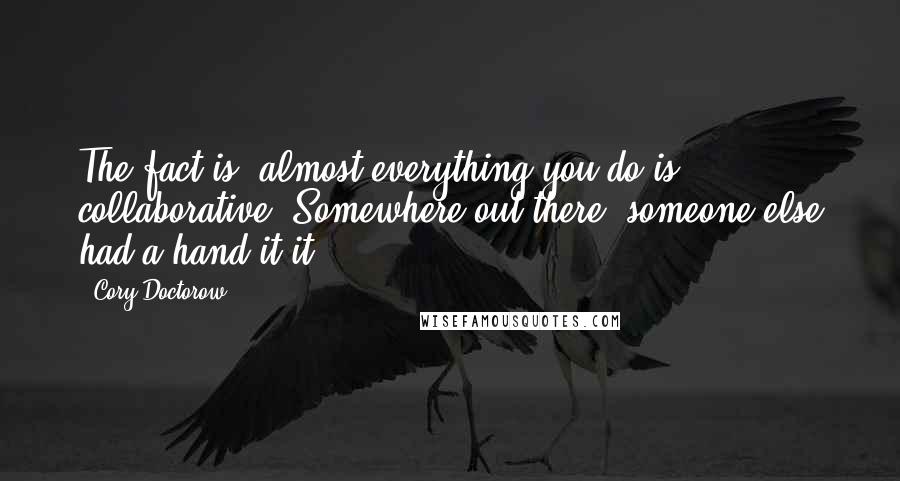 Cory Doctorow Quotes: The fact is, almost everything you do is collaborative. Somewhere out there, someone else had a hand it it.