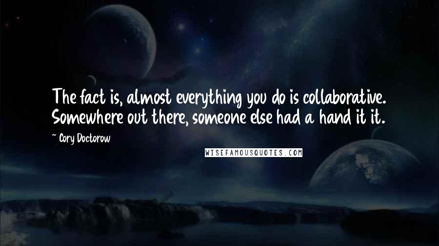 Cory Doctorow Quotes: The fact is, almost everything you do is collaborative. Somewhere out there, someone else had a hand it it.