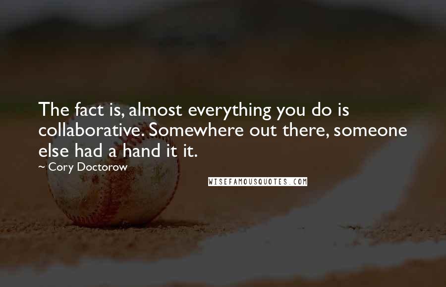 Cory Doctorow Quotes: The fact is, almost everything you do is collaborative. Somewhere out there, someone else had a hand it it.