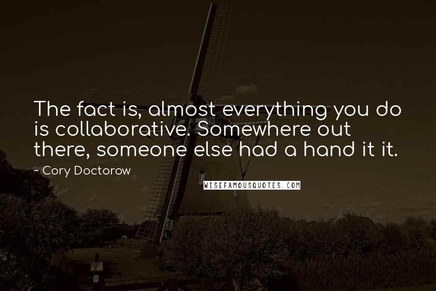 Cory Doctorow Quotes: The fact is, almost everything you do is collaborative. Somewhere out there, someone else had a hand it it.