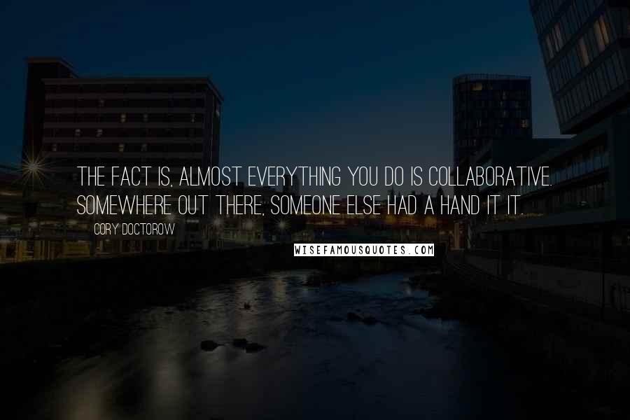 Cory Doctorow Quotes: The fact is, almost everything you do is collaborative. Somewhere out there, someone else had a hand it it.