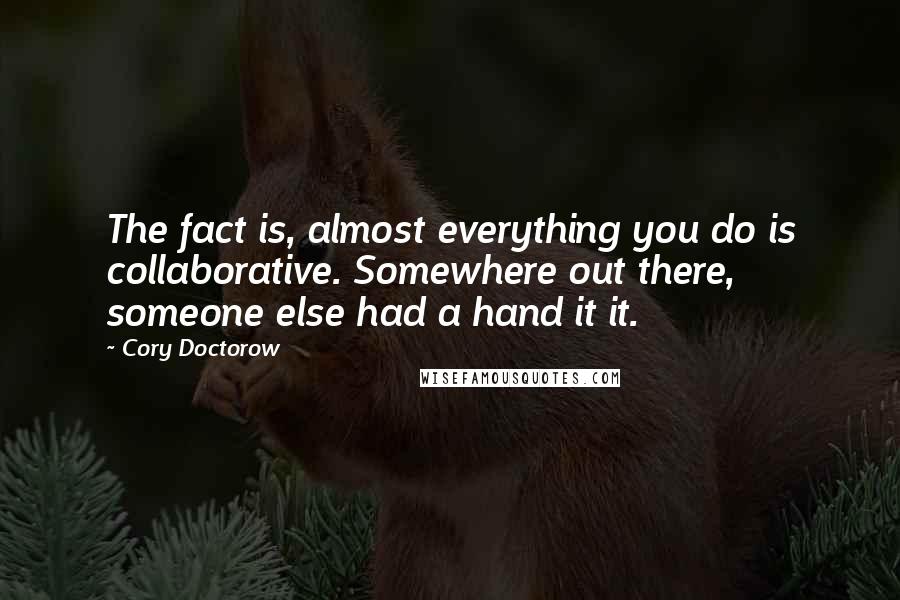 Cory Doctorow Quotes: The fact is, almost everything you do is collaborative. Somewhere out there, someone else had a hand it it.