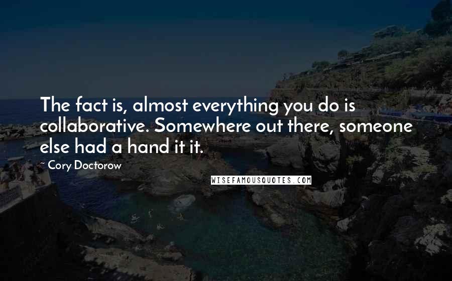 Cory Doctorow Quotes: The fact is, almost everything you do is collaborative. Somewhere out there, someone else had a hand it it.