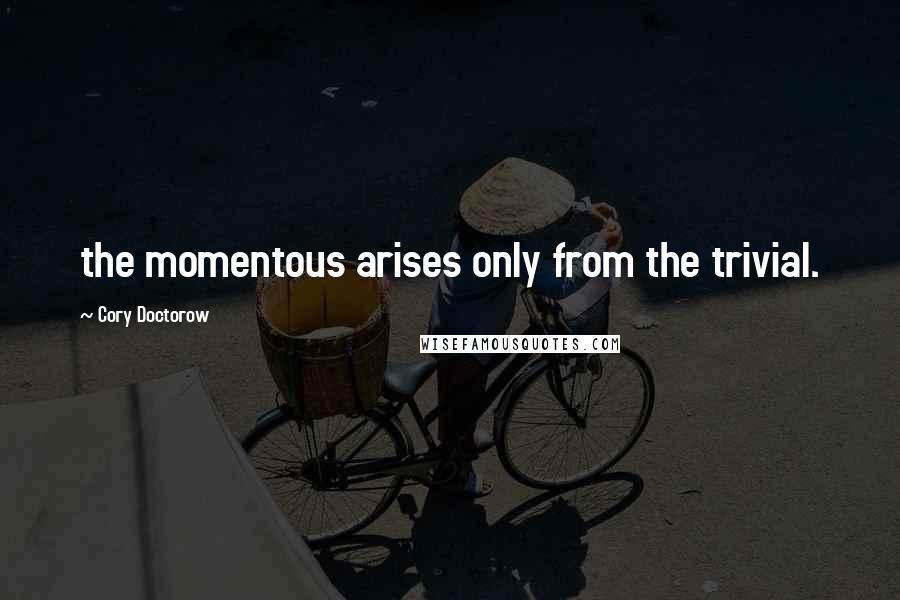 Cory Doctorow Quotes: the momentous arises only from the trivial.