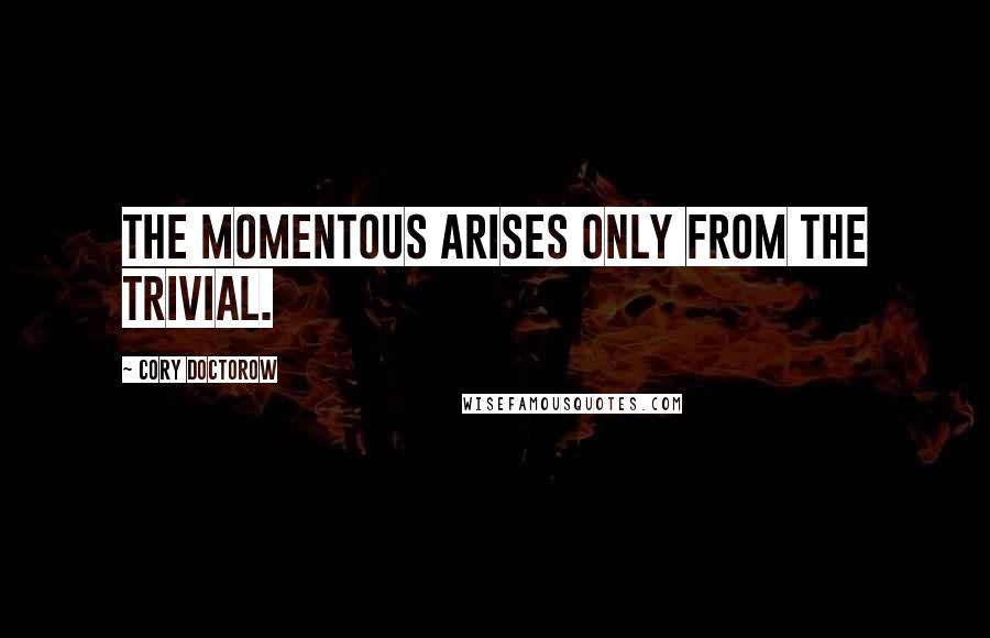 Cory Doctorow Quotes: the momentous arises only from the trivial.
