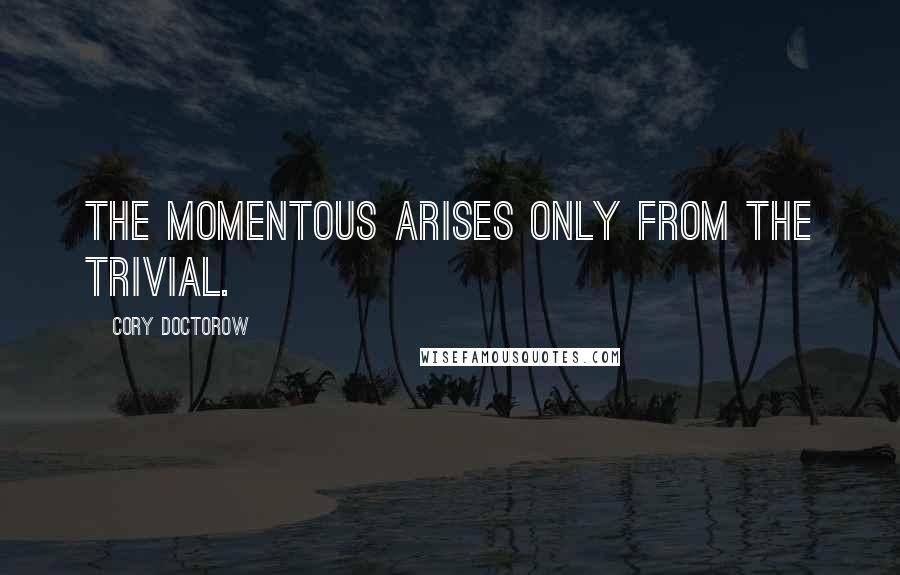 Cory Doctorow Quotes: the momentous arises only from the trivial.