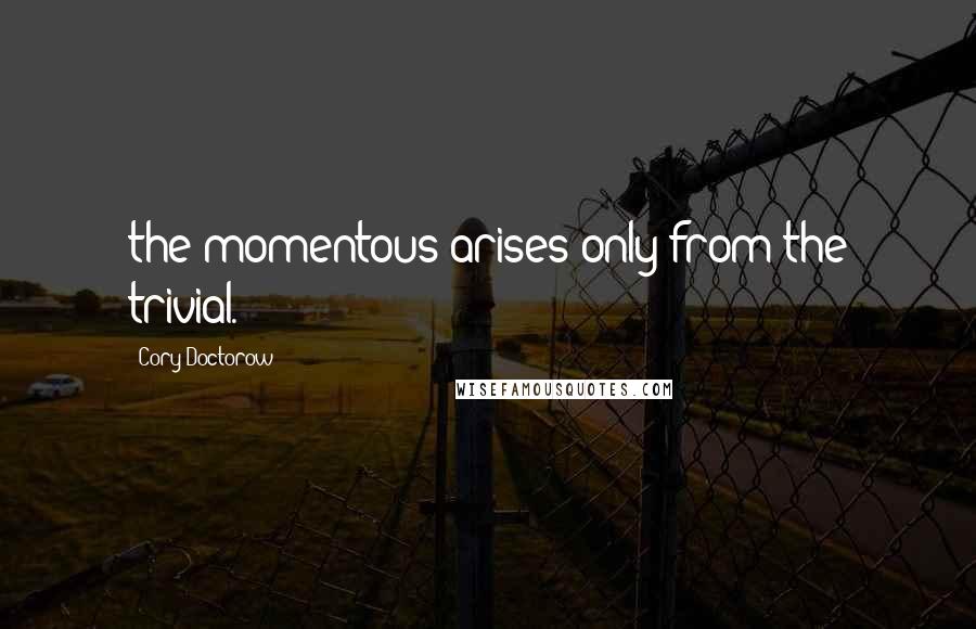 Cory Doctorow Quotes: the momentous arises only from the trivial.