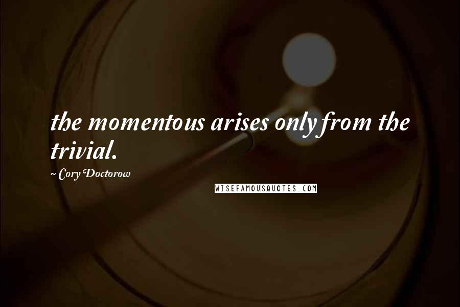 Cory Doctorow Quotes: the momentous arises only from the trivial.