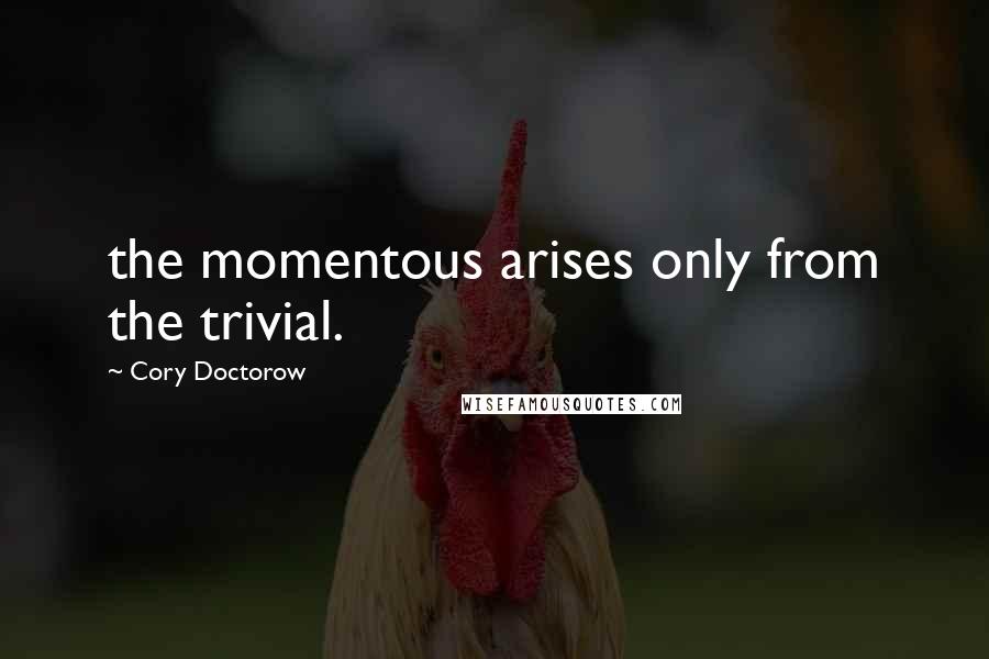 Cory Doctorow Quotes: the momentous arises only from the trivial.