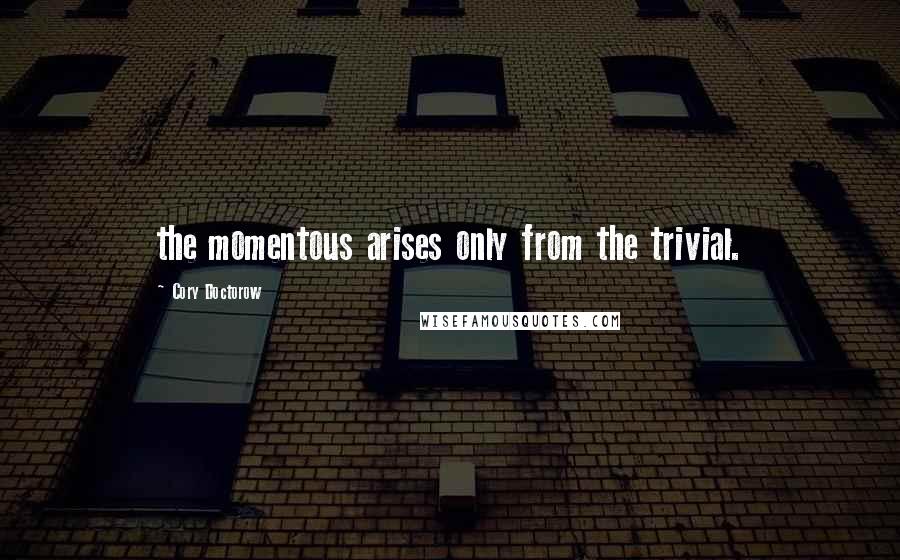Cory Doctorow Quotes: the momentous arises only from the trivial.