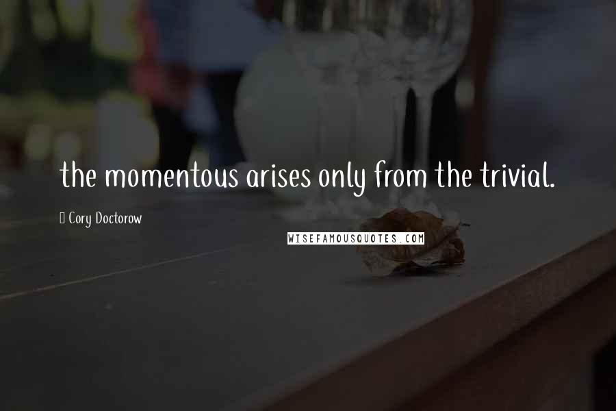 Cory Doctorow Quotes: the momentous arises only from the trivial.