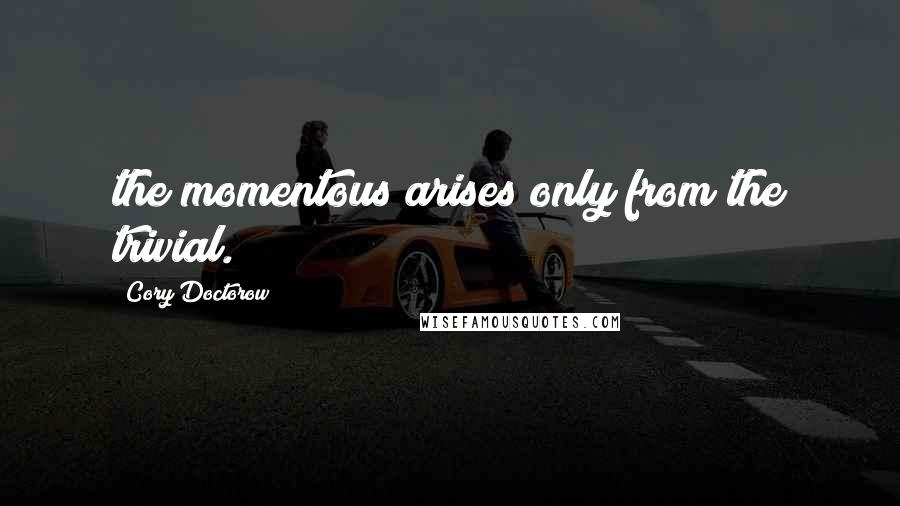 Cory Doctorow Quotes: the momentous arises only from the trivial.