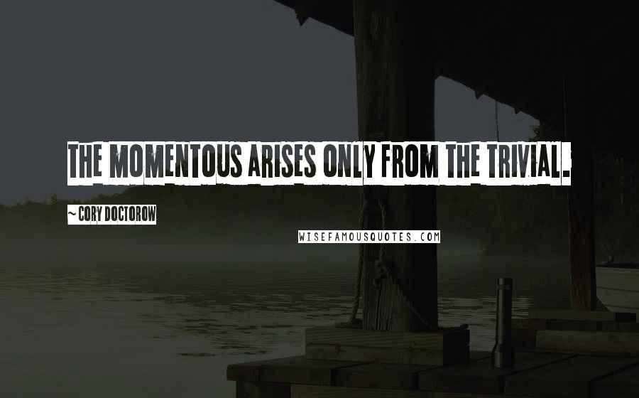 Cory Doctorow Quotes: the momentous arises only from the trivial.