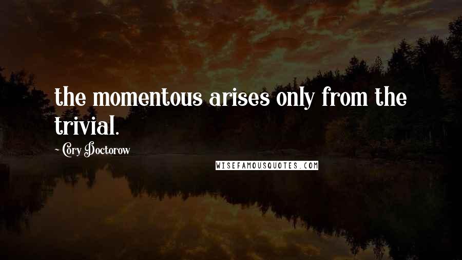 Cory Doctorow Quotes: the momentous arises only from the trivial.