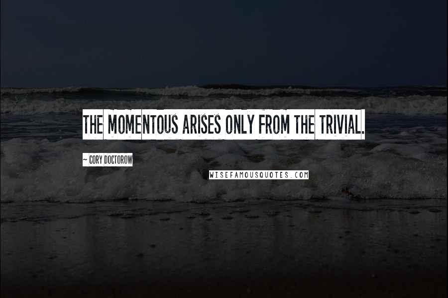 Cory Doctorow Quotes: the momentous arises only from the trivial.