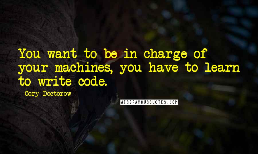 Cory Doctorow Quotes: You want to be in charge of your machines, you have to learn to write code.