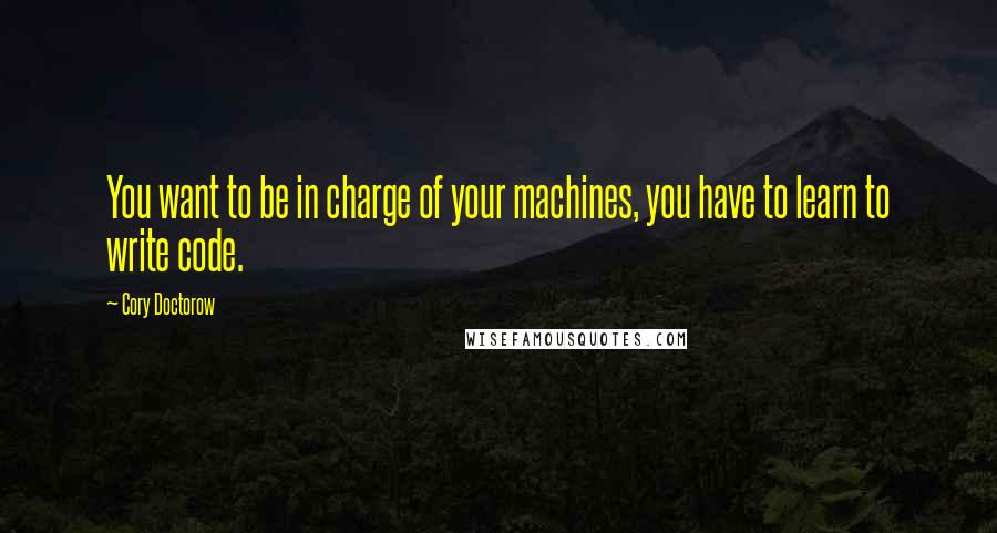 Cory Doctorow Quotes: You want to be in charge of your machines, you have to learn to write code.